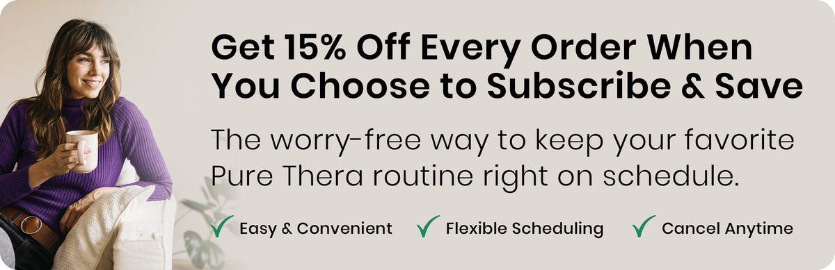 Get 15% Off Every Order When You Choose to Subscribe & Save. The worry-free way to keep your favorite Pure Thera routine right on schedule. Easy & Convenient, Flexible Scheduling, Cancel Anytime.
